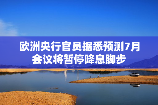 欧洲央行官员据悉预测7月会议将暂停降息脚步