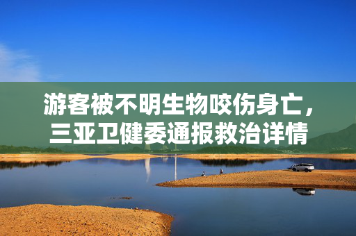 游客被不明生物咬伤身亡，三亚卫健委通报救治详情