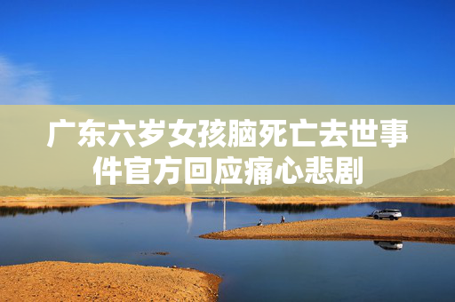 广东六岁女孩脑死亡去世事件官方回应痛心悲剧