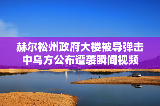 赫尔松州政府大楼被导弹击中乌方公布遭袭瞬间视频