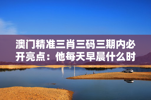 澳门精准三肖三码三期内必开亮点：他每天早晨什么时候起床吗