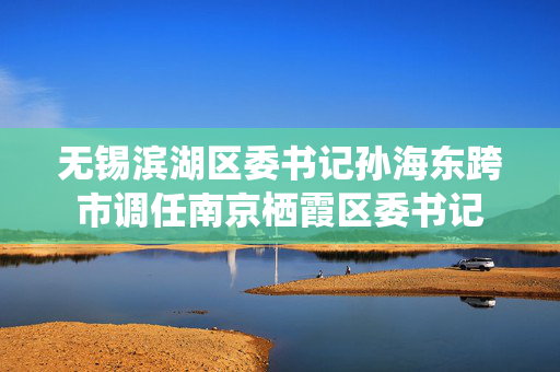 无锡滨湖区委书记孙海东跨市调任南京栖霞区委书记