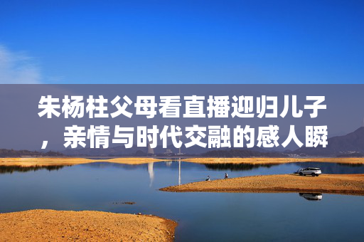 朱杨柱父母看直播迎归儿子，亲情与时代交融的感人瞬间