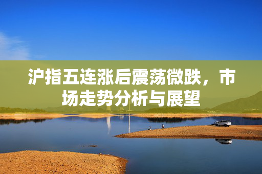 沪指五连涨后震荡微跌，市场走势分析与展望