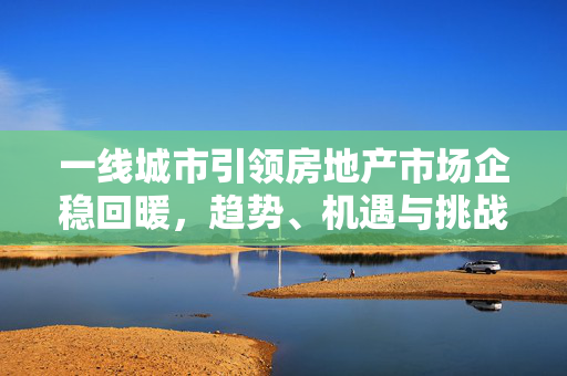 一线城市引领房地产市场企稳回暖，趋势、机遇与挑战
