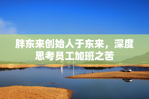 胖东来创始人于东来，深度思考员工加班之苦