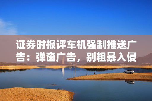 证券时报评车机强制推送广告：弹窗广告，别粗暴入侵数字生活