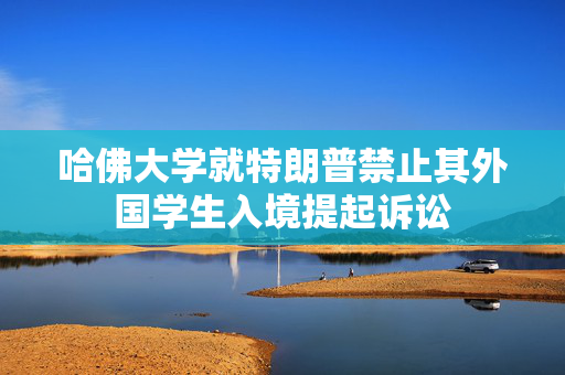 哈佛大学就特朗普禁止其外国学生入境提起诉讼
