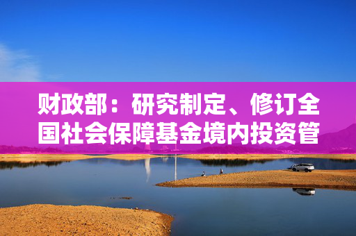 财政部：研究制定、修订全国社会保障基金境内投资管理办法