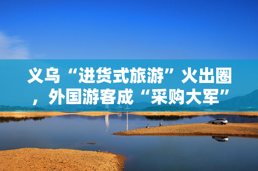 义乌“进货式旅游”火出圈，外国游客成“采购大军”