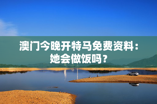 澳门今晚开特马免费资料：她会做饭吗？