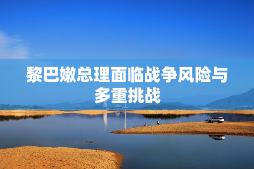 黎巴嫩总理面临战争风险与多重挑战
