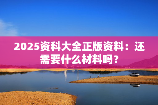 2025资科大全正版资料：还需要什么材料吗？