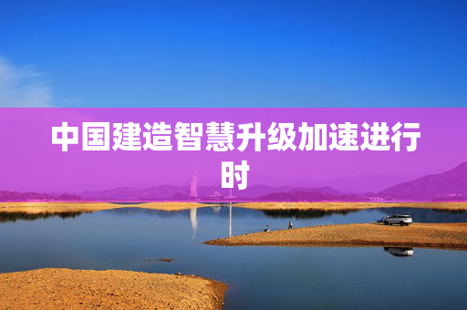 中国建造智慧升级加速进行时