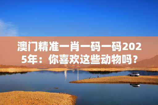 澳门精准一肖一码一码2025年：你喜欢这些动物吗？