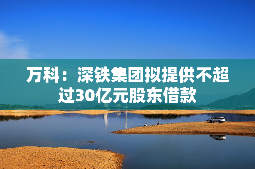 万科：深铁集团拟提供不超过30亿元股东借款