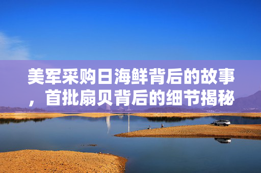 美军采购日海鲜背后的故事，首批扇贝背后的细节揭秘