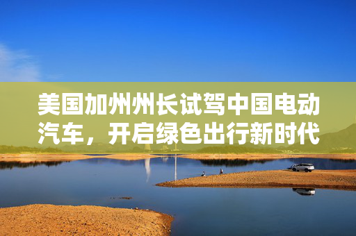 美国加州州长试驾中国电动汽车，开启绿色出行新时代