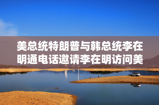 美总统特朗普与韩总统李在明通电话邀请李在明访问美国