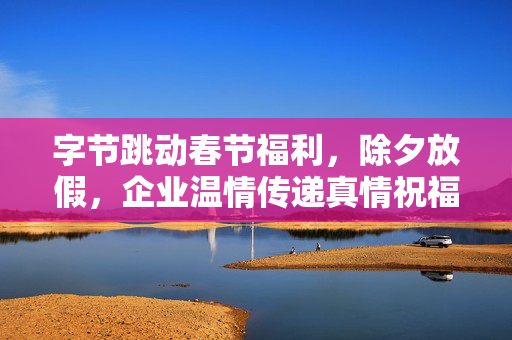 字节跳动春节福利，除夕放假，企业温情传递真情祝福