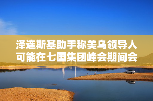 泽连斯基助手称美乌领导人可能在七国集团峰会期间会晤