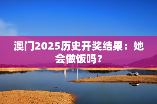 澳门2025历史开奖结果：她会做饭吗？