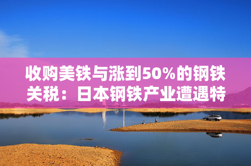 收购美铁与涨到50%的钢铁关税：日本钢铁产业遭遇特朗普的“胡萝卜和大棒”