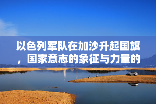 以色列军队在加沙升起国旗，国家意志的象征与力量的展现