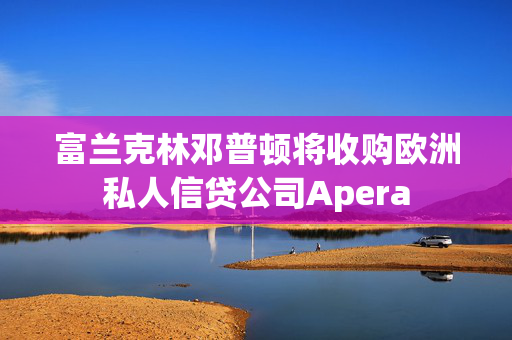 富兰克林邓普顿将收购欧洲私人信贷公司Apera