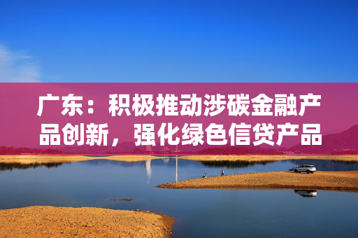 广东：积极推动涉碳金融产品创新，强化绿色信贷产品创新力度