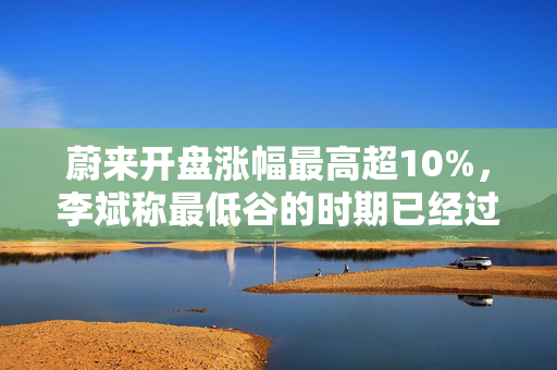 蔚来开盘涨幅最高超10%，李斌称最低谷的时期已经过去，二季度有望创交付历史新高