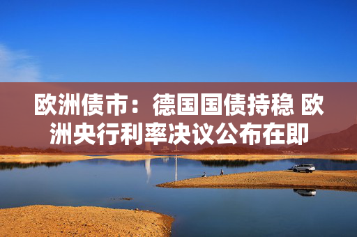 欧洲债市：德国国债持稳 欧洲央行利率决议公布在即