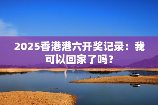 2025香港港六开奖记录：我可以回家了吗？