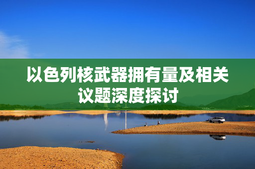 以色列核武器拥有量及相关议题深度探讨
