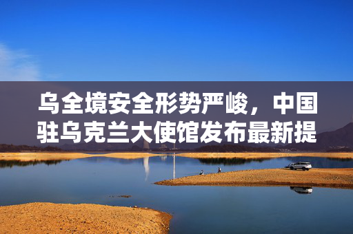 乌全境安全形势严峻，中国驻乌克兰大使馆发布最新提醒