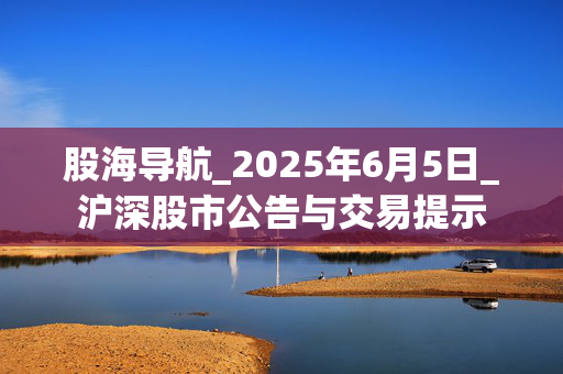 股海导航_2025年6月5日_沪深股市公告与交易提示