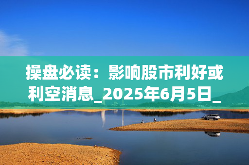 操盘必读：影响股市利好或利空消息_2025年6月5日_财经新闻
