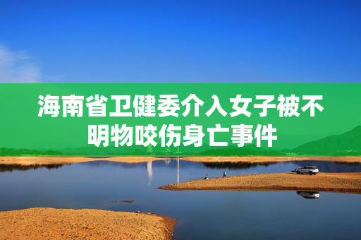 海南省卫健委介入女子被不明物咬伤身亡事件