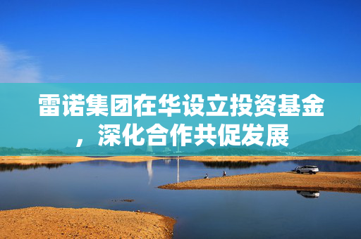 雷诺集团在华设立投资基金，深化合作共促发展