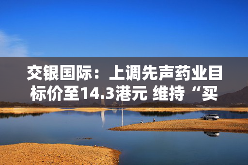 交银国际：上调先声药业目标价至14.3港元 维持“买入”评级