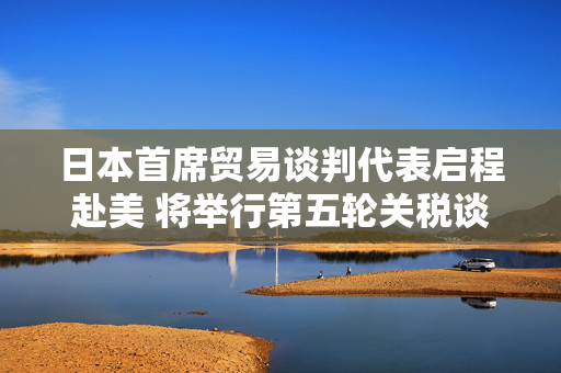 日本首席贸易谈判代表启程赴美 将举行第五轮关税谈判