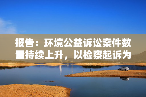 报告：环境公益诉讼案件数量持续上升，以检察起诉为主导