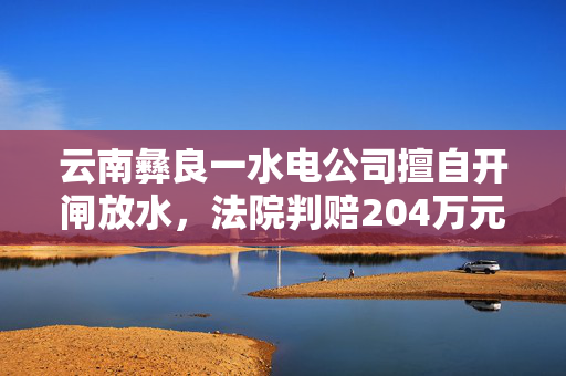 云南彝良一水电公司擅自开闸放水，法院判赔204万元生态修复费