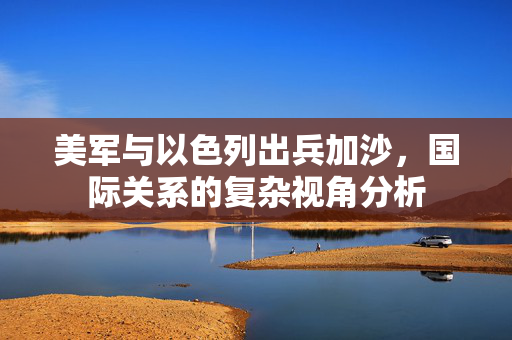 美军与以色列出兵加沙，国际关系的复杂视角分析
