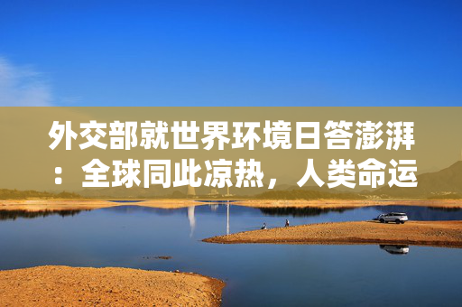 外交部就世界环境日答澎湃：全球同此凉热，人类命运与共