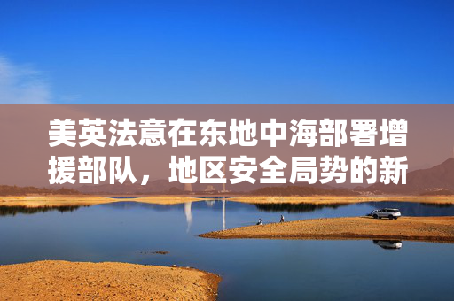 美英法意在东地中海部署增援部队，地区安全局势的新动态