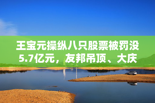 王宝元操纵八只股票被罚没5.7亿元，友邦吊顶、大庆华科股民索赔有胜诉