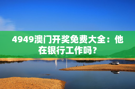 4949澳门开奖免费大全：他在银行工作吗？