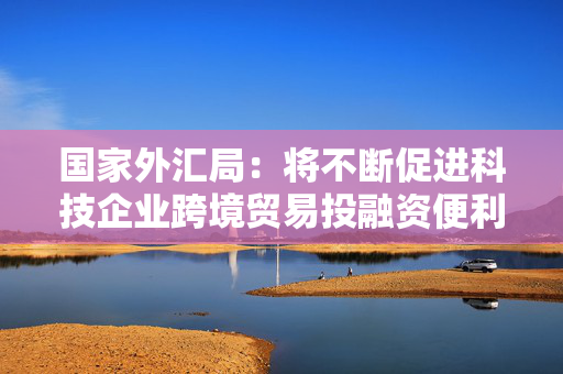 国家外汇局：将不断促进科技企业跨境贸易投融资便利化