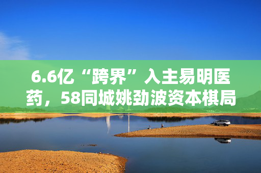 6.6亿“跨界”入主易明医药，58同城姚劲波资本棋局再落子